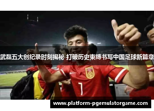 武磊五大创纪录时刻揭秘 打破历史束缚书写中国足球新篇章