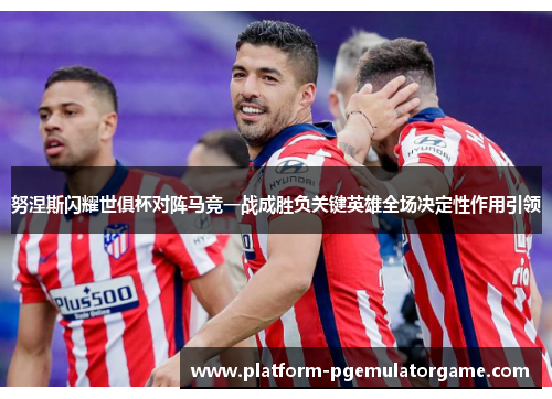 努涅斯闪耀世俱杯对阵马竞一战成胜负关键英雄全场决定性作用引领