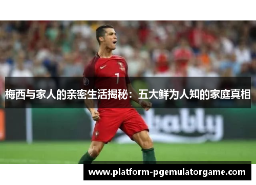 梅西与家人的亲密生活揭秘：五大鲜为人知的家庭真相